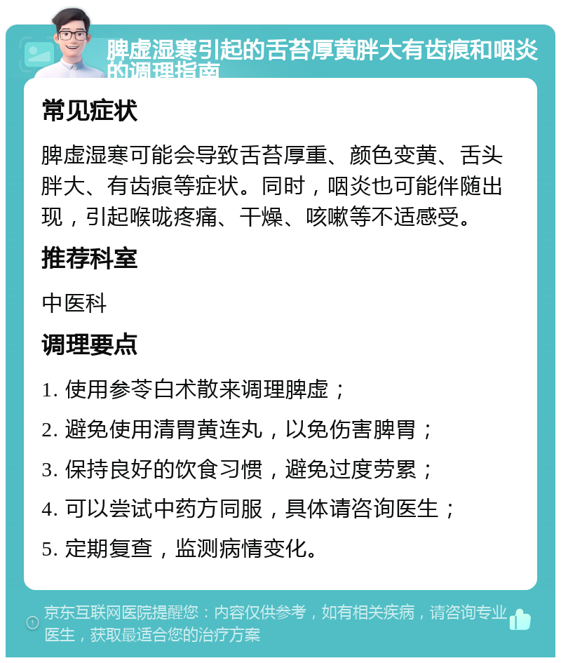 脾虚湿寒引起的舌苔厚黄胖大有齿痕和咽炎的调理指南 常见症状 脾虚湿寒可能会导致舌苔厚重、颜色变黄、舌头胖大、有齿痕等症状。同时，咽炎也可能伴随出现，引起喉咙疼痛、干燥、咳嗽等不适感受。 推荐科室 中医科 调理要点 1. 使用参苓白术散来调理脾虚； 2. 避免使用清胃黄连丸，以免伤害脾胃； 3. 保持良好的饮食习惯，避免过度劳累； 4. 可以尝试中药方同服，具体请咨询医生； 5. 定期复查，监测病情变化。