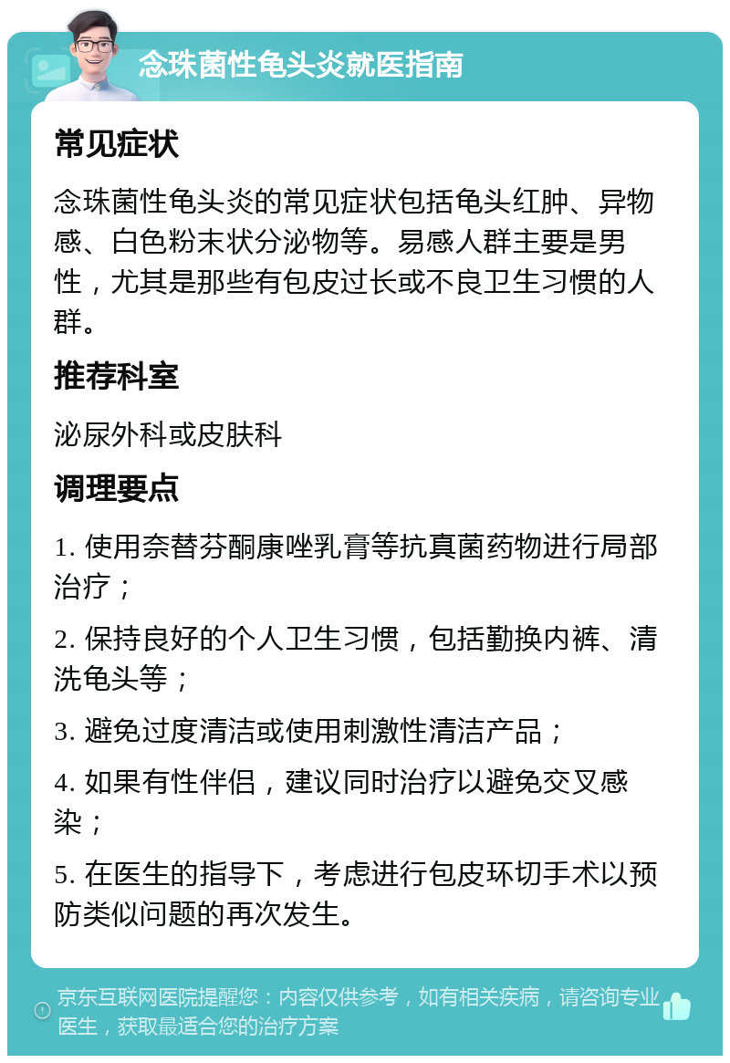 念珠菌性龟头炎就医指南 常见症状 念珠菌性龟头炎的常见症状包括龟头红肿、异物感、白色粉末状分泌物等。易感人群主要是男性，尤其是那些有包皮过长或不良卫生习惯的人群。 推荐科室 泌尿外科或皮肤科 调理要点 1. 使用奈替芬酮康唑乳膏等抗真菌药物进行局部治疗； 2. 保持良好的个人卫生习惯，包括勤换内裤、清洗龟头等； 3. 避免过度清洁或使用刺激性清洁产品； 4. 如果有性伴侣，建议同时治疗以避免交叉感染； 5. 在医生的指导下，考虑进行包皮环切手术以预防类似问题的再次发生。