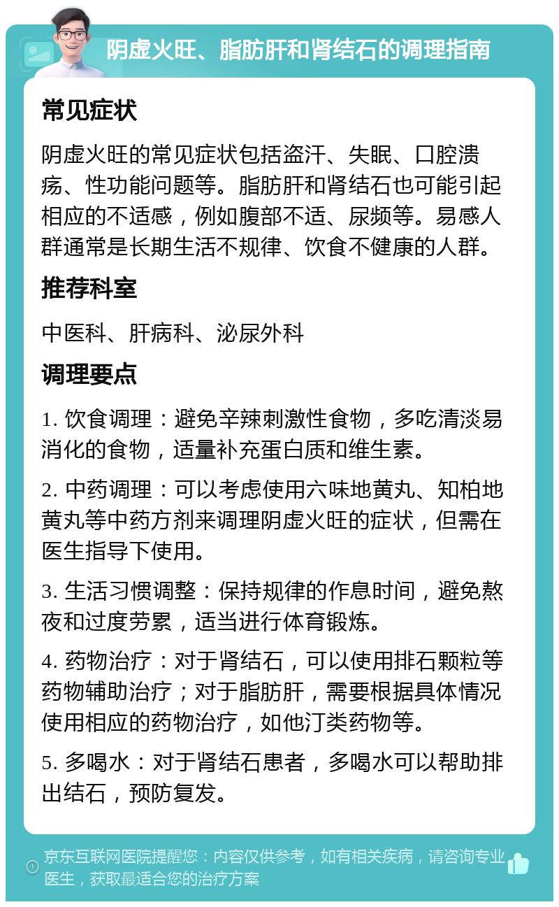 阴虚火旺、脂肪肝和肾结石的调理指南 常见症状 阴虚火旺的常见症状包括盗汗、失眠、口腔溃疡、性功能问题等。脂肪肝和肾结石也可能引起相应的不适感，例如腹部不适、尿频等。易感人群通常是长期生活不规律、饮食不健康的人群。 推荐科室 中医科、肝病科、泌尿外科 调理要点 1. 饮食调理：避免辛辣刺激性食物，多吃清淡易消化的食物，适量补充蛋白质和维生素。 2. 中药调理：可以考虑使用六味地黄丸、知柏地黄丸等中药方剂来调理阴虚火旺的症状，但需在医生指导下使用。 3. 生活习惯调整：保持规律的作息时间，避免熬夜和过度劳累，适当进行体育锻炼。 4. 药物治疗：对于肾结石，可以使用排石颗粒等药物辅助治疗；对于脂肪肝，需要根据具体情况使用相应的药物治疗，如他汀类药物等。 5. 多喝水：对于肾结石患者，多喝水可以帮助排出结石，预防复发。