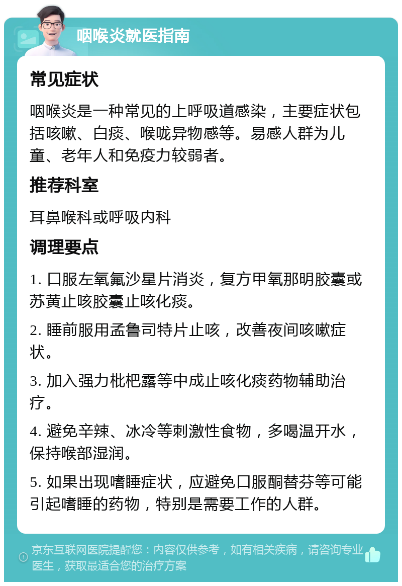 咽喉炎就医指南 常见症状 咽喉炎是一种常见的上呼吸道感染，主要症状包括咳嗽、白痰、喉咙异物感等。易感人群为儿童、老年人和免疫力较弱者。 推荐科室 耳鼻喉科或呼吸内科 调理要点 1. 口服左氧氟沙星片消炎，复方甲氧那明胶囊或苏黄止咳胶囊止咳化痰。 2. 睡前服用孟鲁司特片止咳，改善夜间咳嗽症状。 3. 加入强力枇杷露等中成止咳化痰药物辅助治疗。 4. 避免辛辣、冰冷等刺激性食物，多喝温开水，保持喉部湿润。 5. 如果出现嗜睡症状，应避免口服酮替芬等可能引起嗜睡的药物，特别是需要工作的人群。