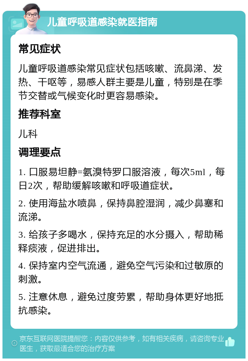 儿童呼吸道感染就医指南 常见症状 儿童呼吸道感染常见症状包括咳嗽、流鼻涕、发热、干呕等，易感人群主要是儿童，特别是在季节交替或气候变化时更容易感染。 推荐科室 儿科 调理要点 1. 口服易坦静=氨溴特罗口服溶液，每次5ml，每日2次，帮助缓解咳嗽和呼吸道症状。 2. 使用海盐水喷鼻，保持鼻腔湿润，减少鼻塞和流涕。 3. 给孩子多喝水，保持充足的水分摄入，帮助稀释痰液，促进排出。 4. 保持室内空气流通，避免空气污染和过敏原的刺激。 5. 注意休息，避免过度劳累，帮助身体更好地抵抗感染。