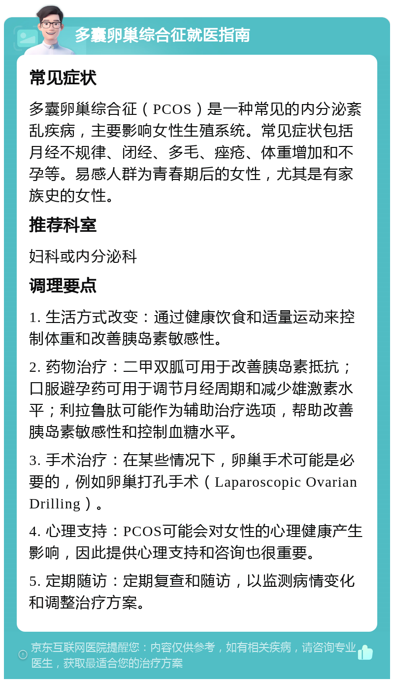 多囊卵巢综合征就医指南 常见症状 多囊卵巢综合征（PCOS）是一种常见的内分泌紊乱疾病，主要影响女性生殖系统。常见症状包括月经不规律、闭经、多毛、痤疮、体重增加和不孕等。易感人群为青春期后的女性，尤其是有家族史的女性。 推荐科室 妇科或内分泌科 调理要点 1. 生活方式改变：通过健康饮食和适量运动来控制体重和改善胰岛素敏感性。 2. 药物治疗：二甲双胍可用于改善胰岛素抵抗；口服避孕药可用于调节月经周期和减少雄激素水平；利拉鲁肽可能作为辅助治疗选项，帮助改善胰岛素敏感性和控制血糖水平。 3. 手术治疗：在某些情况下，卵巢手术可能是必要的，例如卵巢打孔手术（Laparoscopic Ovarian Drilling）。 4. 心理支持：PCOS可能会对女性的心理健康产生影响，因此提供心理支持和咨询也很重要。 5. 定期随访：定期复查和随访，以监测病情变化和调整治疗方案。