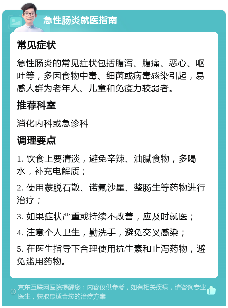 急性肠炎就医指南 常见症状 急性肠炎的常见症状包括腹泻、腹痛、恶心、呕吐等，多因食物中毒、细菌或病毒感染引起，易感人群为老年人、儿童和免疫力较弱者。 推荐科室 消化内科或急诊科 调理要点 1. 饮食上要清淡，避免辛辣、油腻食物，多喝水，补充电解质； 2. 使用蒙脱石散、诺氟沙星、整肠生等药物进行治疗； 3. 如果症状严重或持续不改善，应及时就医； 4. 注意个人卫生，勤洗手，避免交叉感染； 5. 在医生指导下合理使用抗生素和止泻药物，避免滥用药物。