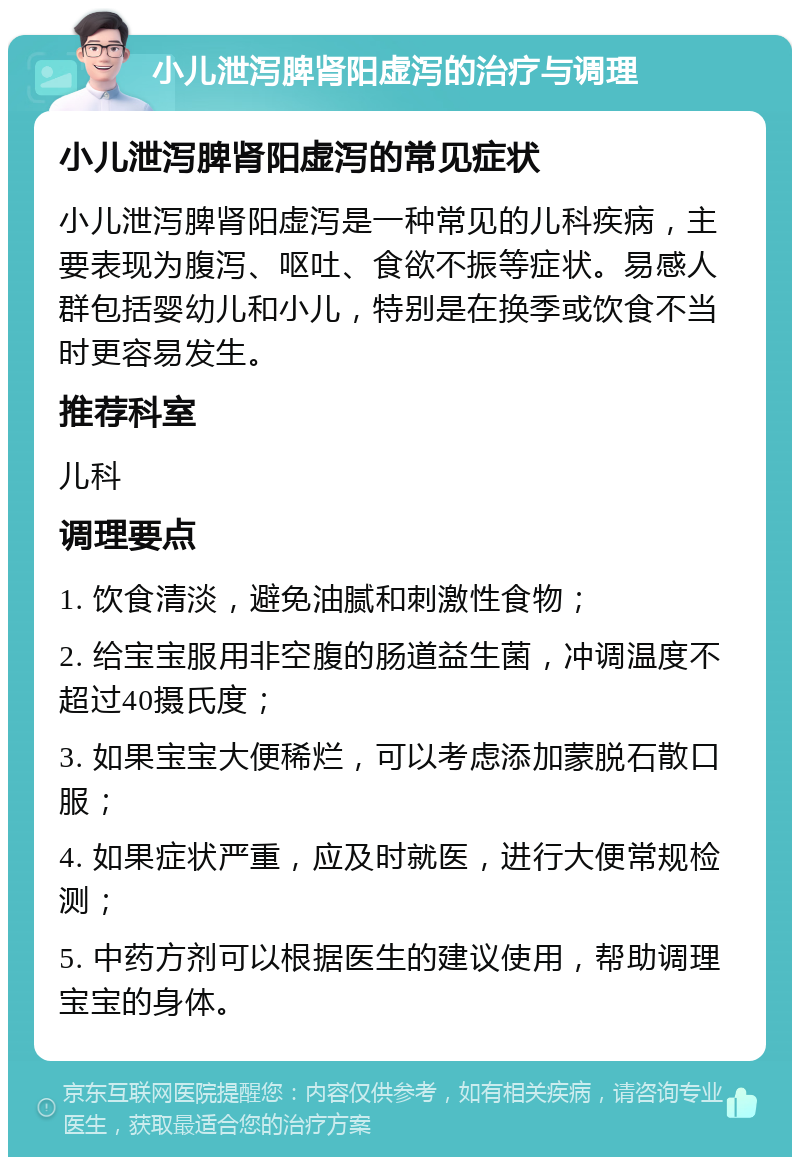 小儿泄泻脾肾阳虚泻的治疗与调理 小儿泄泻脾肾阳虚泻的常见症状 小儿泄泻脾肾阳虚泻是一种常见的儿科疾病，主要表现为腹泻、呕吐、食欲不振等症状。易感人群包括婴幼儿和小儿，特别是在换季或饮食不当时更容易发生。 推荐科室 儿科 调理要点 1. 饮食清淡，避免油腻和刺激性食物； 2. 给宝宝服用非空腹的肠道益生菌，冲调温度不超过40摄氏度； 3. 如果宝宝大便稀烂，可以考虑添加蒙脱石散口服； 4. 如果症状严重，应及时就医，进行大便常规检测； 5. 中药方剂可以根据医生的建议使用，帮助调理宝宝的身体。