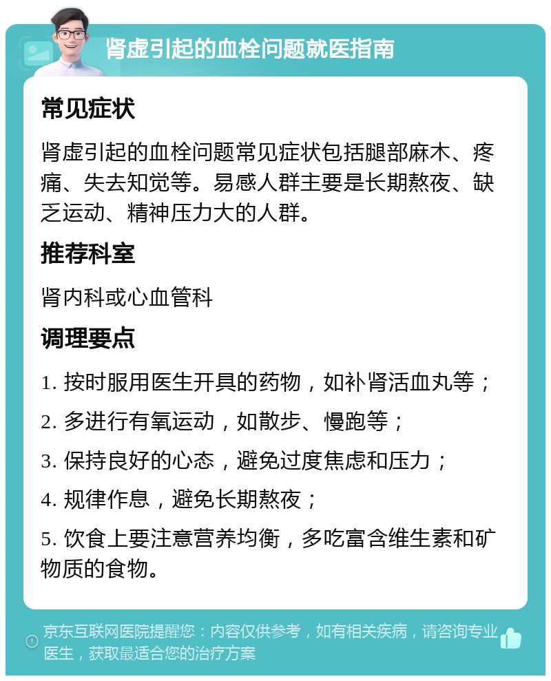 肾虚引起的血栓问题就医指南 常见症状 肾虚引起的血栓问题常见症状包括腿部麻木、疼痛、失去知觉等。易感人群主要是长期熬夜、缺乏运动、精神压力大的人群。 推荐科室 肾内科或心血管科 调理要点 1. 按时服用医生开具的药物，如补肾活血丸等； 2. 多进行有氧运动，如散步、慢跑等； 3. 保持良好的心态，避免过度焦虑和压力； 4. 规律作息，避免长期熬夜； 5. 饮食上要注意营养均衡，多吃富含维生素和矿物质的食物。