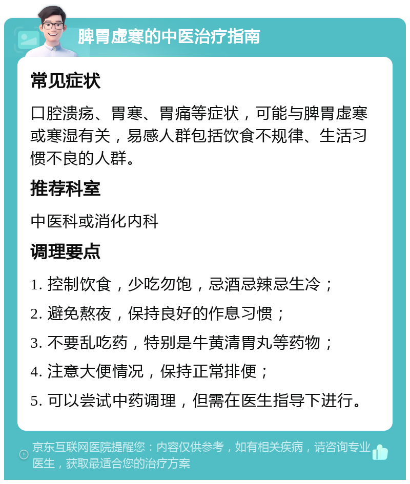 脾胃虚寒的中医治疗指南 常见症状 口腔溃疡、胃寒、胃痛等症状，可能与脾胃虚寒或寒湿有关，易感人群包括饮食不规律、生活习惯不良的人群。 推荐科室 中医科或消化内科 调理要点 1. 控制饮食，少吃勿饱，忌酒忌辣忌生冷； 2. 避免熬夜，保持良好的作息习惯； 3. 不要乱吃药，特别是牛黄清胃丸等药物； 4. 注意大便情况，保持正常排便； 5. 可以尝试中药调理，但需在医生指导下进行。