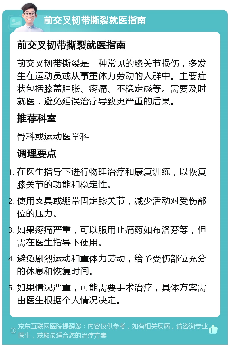 前交叉韧带撕裂就医指南 前交叉韧带撕裂就医指南 前交叉韧带撕裂是一种常见的膝关节损伤，多发生在运动员或从事重体力劳动的人群中。主要症状包括膝盖肿胀、疼痛、不稳定感等。需要及时就医，避免延误治疗导致更严重的后果。 推荐科室 骨科或运动医学科 调理要点 在医生指导下进行物理治疗和康复训练，以恢复膝关节的功能和稳定性。 使用支具或绷带固定膝关节，减少活动对受伤部位的压力。 如果疼痛严重，可以服用止痛药如布洛芬等，但需在医生指导下使用。 避免剧烈运动和重体力劳动，给予受伤部位充分的休息和恢复时间。 如果情况严重，可能需要手术治疗，具体方案需由医生根据个人情况决定。