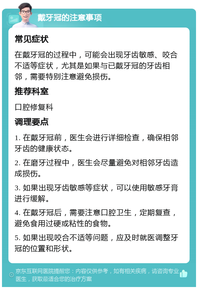 戴牙冠的注意事项 常见症状 在戴牙冠的过程中，可能会出现牙齿敏感、咬合不适等症状，尤其是如果与已戴牙冠的牙齿相邻，需要特别注意避免损伤。 推荐科室 口腔修复科 调理要点 1. 在戴牙冠前，医生会进行详细检查，确保相邻牙齿的健康状态。 2. 在磨牙过程中，医生会尽量避免对相邻牙齿造成损伤。 3. 如果出现牙齿敏感等症状，可以使用敏感牙膏进行缓解。 4. 在戴牙冠后，需要注意口腔卫生，定期复查，避免食用过硬或粘性的食物。 5. 如果出现咬合不适等问题，应及时就医调整牙冠的位置和形状。