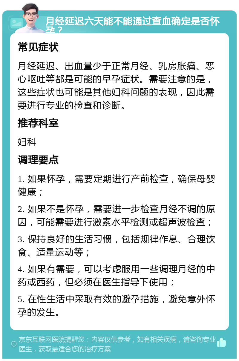 月经延迟六天能不能通过查血确定是否怀孕？ 常见症状 月经延迟、出血量少于正常月经、乳房胀痛、恶心呕吐等都是可能的早孕症状。需要注意的是，这些症状也可能是其他妇科问题的表现，因此需要进行专业的检查和诊断。 推荐科室 妇科 调理要点 1. 如果怀孕，需要定期进行产前检查，确保母婴健康； 2. 如果不是怀孕，需要进一步检查月经不调的原因，可能需要进行激素水平检测或超声波检查； 3. 保持良好的生活习惯，包括规律作息、合理饮食、适量运动等； 4. 如果有需要，可以考虑服用一些调理月经的中药或西药，但必须在医生指导下使用； 5. 在性生活中采取有效的避孕措施，避免意外怀孕的发生。