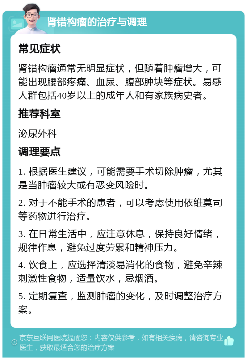 肾错构瘤的治疗与调理 常见症状 肾错构瘤通常无明显症状，但随着肿瘤增大，可能出现腰部疼痛、血尿、腹部肿块等症状。易感人群包括40岁以上的成年人和有家族病史者。 推荐科室 泌尿外科 调理要点 1. 根据医生建议，可能需要手术切除肿瘤，尤其是当肿瘤较大或有恶变风险时。 2. 对于不能手术的患者，可以考虑使用依维莫司等药物进行治疗。 3. 在日常生活中，应注意休息，保持良好情绪，规律作息，避免过度劳累和精神压力。 4. 饮食上，应选择清淡易消化的食物，避免辛辣刺激性食物，适量饮水，忌烟酒。 5. 定期复查，监测肿瘤的变化，及时调整治疗方案。