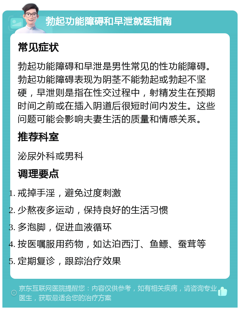 勃起功能障碍和早泄就医指南 常见症状 勃起功能障碍和早泄是男性常见的性功能障碍。勃起功能障碍表现为阴茎不能勃起或勃起不坚硬，早泄则是指在性交过程中，射精发生在预期时间之前或在插入阴道后很短时间内发生。这些问题可能会影响夫妻生活的质量和情感关系。 推荐科室 泌尿外科或男科 调理要点 戒掉手淫，避免过度刺激 少熬夜多运动，保持良好的生活习惯 多泡脚，促进血液循环 按医嘱服用药物，如达泊西汀、鱼鳔、蚕茸等 定期复诊，跟踪治疗效果