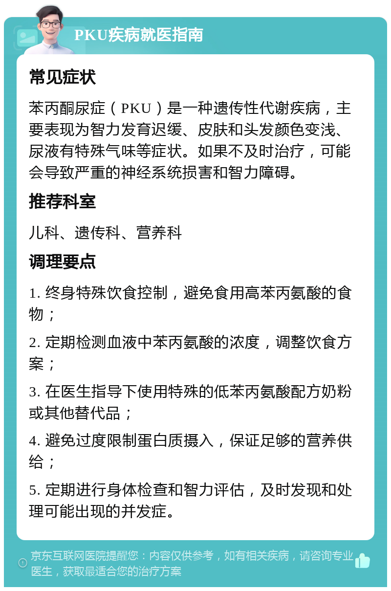 PKU疾病就医指南 常见症状 苯丙酮尿症（PKU）是一种遗传性代谢疾病，主要表现为智力发育迟缓、皮肤和头发颜色变浅、尿液有特殊气味等症状。如果不及时治疗，可能会导致严重的神经系统损害和智力障碍。 推荐科室 儿科、遗传科、营养科 调理要点 1. 终身特殊饮食控制，避免食用高苯丙氨酸的食物； 2. 定期检测血液中苯丙氨酸的浓度，调整饮食方案； 3. 在医生指导下使用特殊的低苯丙氨酸配方奶粉或其他替代品； 4. 避免过度限制蛋白质摄入，保证足够的营养供给； 5. 定期进行身体检查和智力评估，及时发现和处理可能出现的并发症。