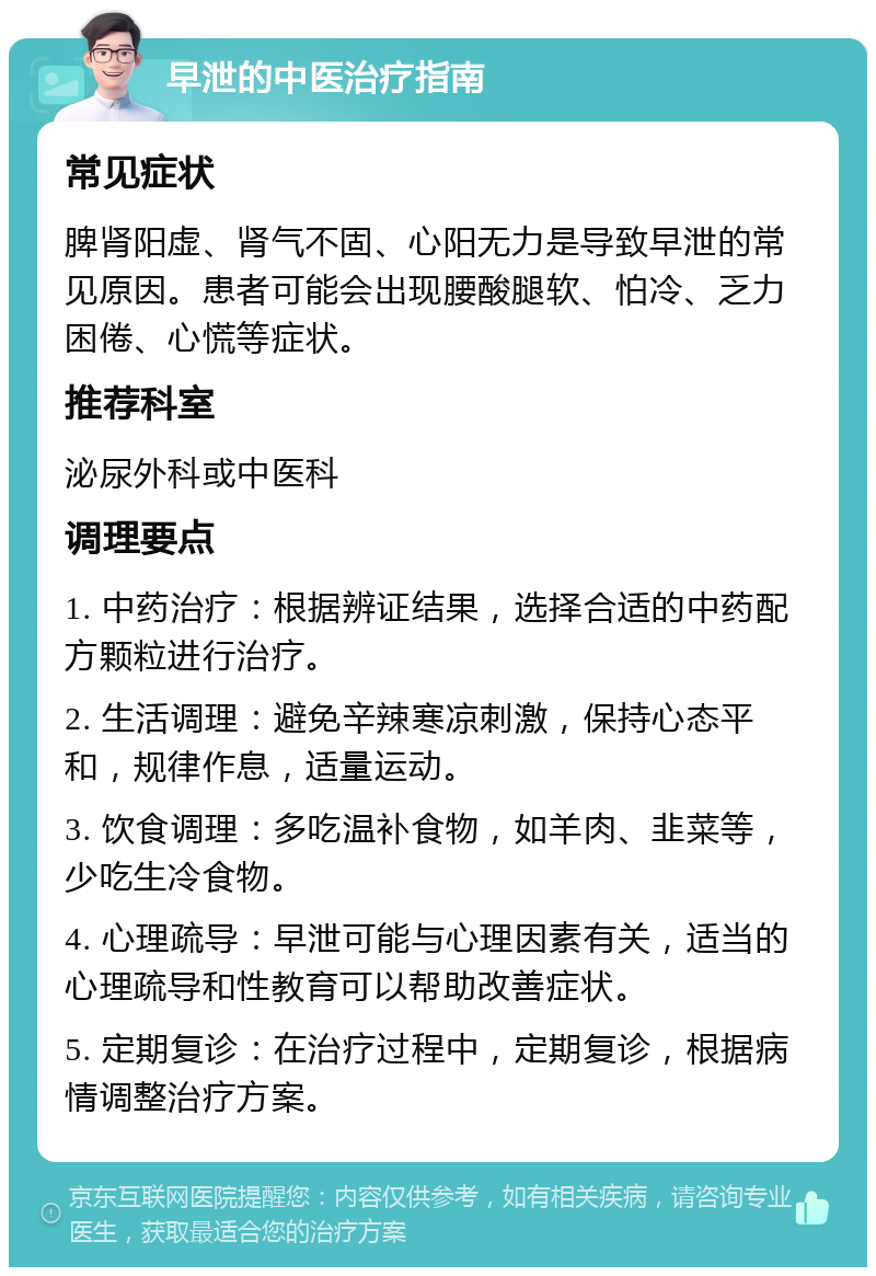 早泄的中医治疗指南 常见症状 脾肾阳虚、肾气不固、心阳无力是导致早泄的常见原因。患者可能会出现腰酸腿软、怕冷、乏力困倦、心慌等症状。 推荐科室 泌尿外科或中医科 调理要点 1. 中药治疗：根据辨证结果，选择合适的中药配方颗粒进行治疗。 2. 生活调理：避免辛辣寒凉刺激，保持心态平和，规律作息，适量运动。 3. 饮食调理：多吃温补食物，如羊肉、韭菜等，少吃生冷食物。 4. 心理疏导：早泄可能与心理因素有关，适当的心理疏导和性教育可以帮助改善症状。 5. 定期复诊：在治疗过程中，定期复诊，根据病情调整治疗方案。