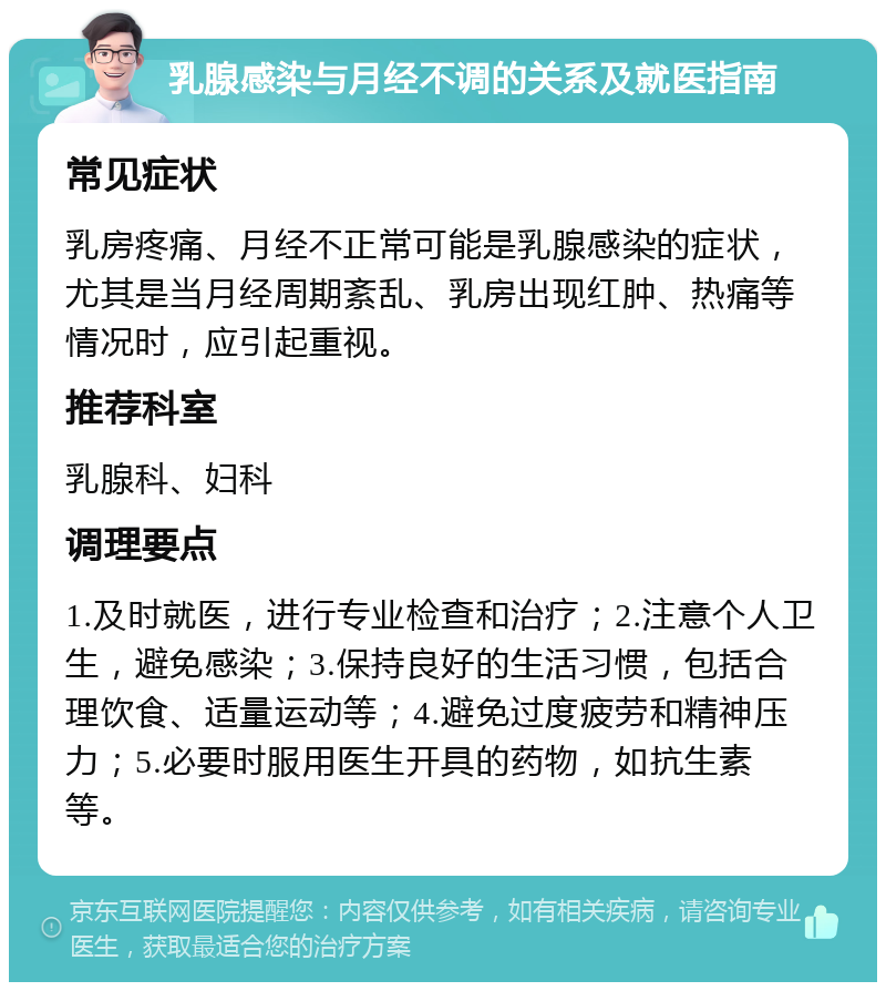 乳腺感染与月经不调的关系及就医指南 常见症状 乳房疼痛、月经不正常可能是乳腺感染的症状，尤其是当月经周期紊乱、乳房出现红肿、热痛等情况时，应引起重视。 推荐科室 乳腺科、妇科 调理要点 1.及时就医，进行专业检查和治疗；2.注意个人卫生，避免感染；3.保持良好的生活习惯，包括合理饮食、适量运动等；4.避免过度疲劳和精神压力；5.必要时服用医生开具的药物，如抗生素等。