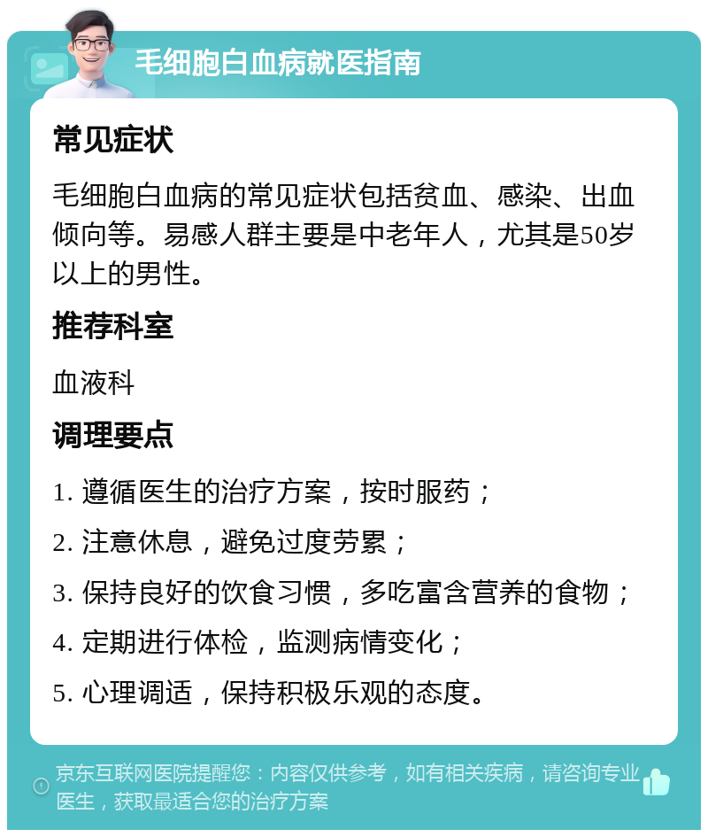 毛细胞白血病就医指南 常见症状 毛细胞白血病的常见症状包括贫血、感染、出血倾向等。易感人群主要是中老年人，尤其是50岁以上的男性。 推荐科室 血液科 调理要点 1. 遵循医生的治疗方案，按时服药； 2. 注意休息，避免过度劳累； 3. 保持良好的饮食习惯，多吃富含营养的食物； 4. 定期进行体检，监测病情变化； 5. 心理调适，保持积极乐观的态度。