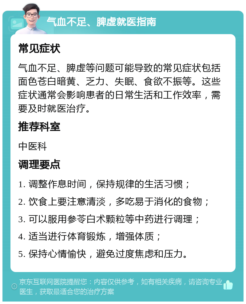 气血不足、脾虚就医指南 常见症状 气血不足、脾虚等问题可能导致的常见症状包括面色苍白暗黄、乏力、失眠、食欲不振等。这些症状通常会影响患者的日常生活和工作效率，需要及时就医治疗。 推荐科室 中医科 调理要点 1. 调整作息时间，保持规律的生活习惯； 2. 饮食上要注意清淡，多吃易于消化的食物； 3. 可以服用参苓白术颗粒等中药进行调理； 4. 适当进行体育锻炼，增强体质； 5. 保持心情愉快，避免过度焦虑和压力。