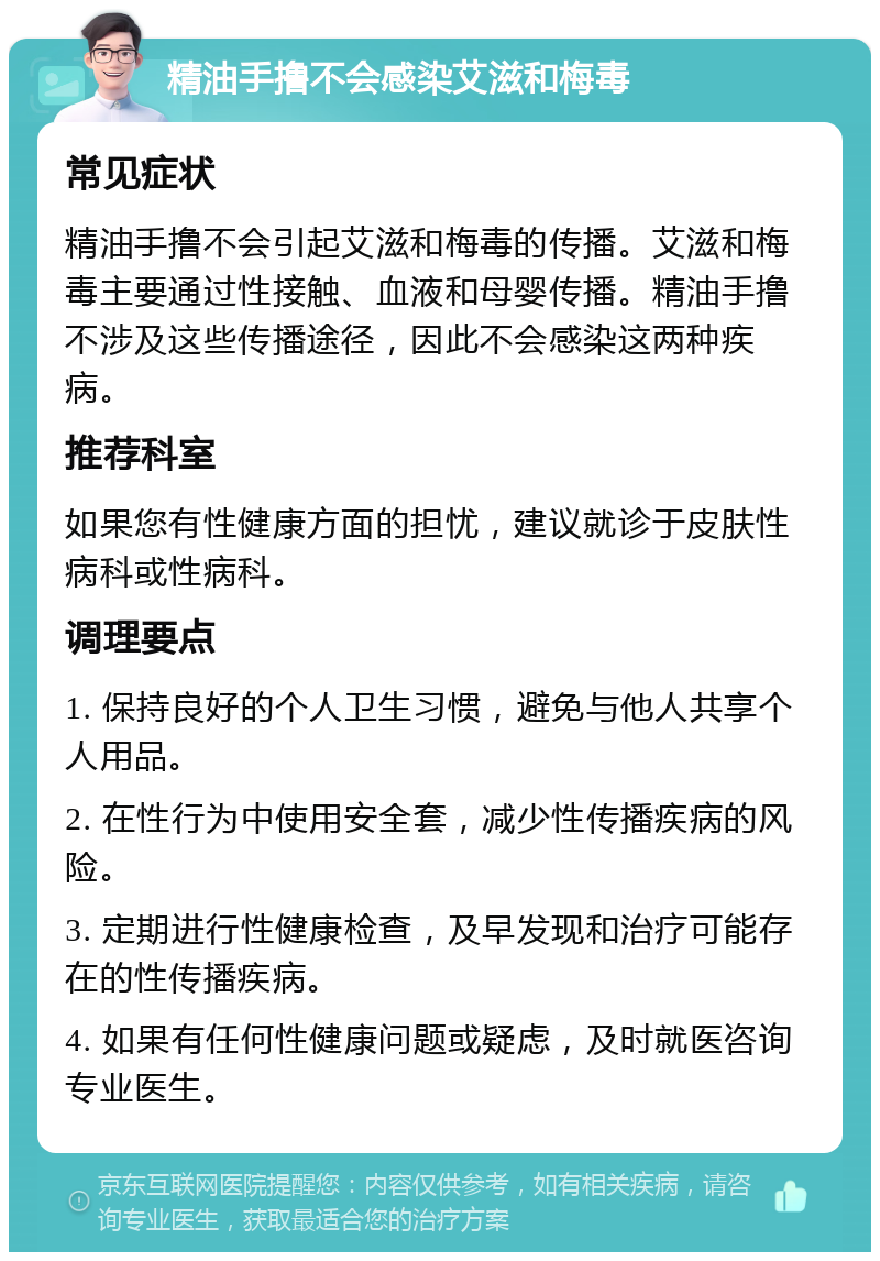 精油手撸不会感染艾滋和梅毒 常见症状 精油手撸不会引起艾滋和梅毒的传播。艾滋和梅毒主要通过性接触、血液和母婴传播。精油手撸不涉及这些传播途径，因此不会感染这两种疾病。 推荐科室 如果您有性健康方面的担忧，建议就诊于皮肤性病科或性病科。 调理要点 1. 保持良好的个人卫生习惯，避免与他人共享个人用品。 2. 在性行为中使用安全套，减少性传播疾病的风险。 3. 定期进行性健康检查，及早发现和治疗可能存在的性传播疾病。 4. 如果有任何性健康问题或疑虑，及时就医咨询专业医生。