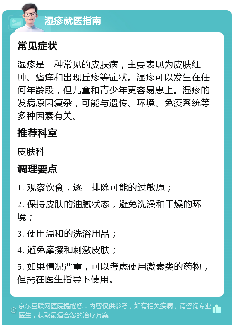 湿疹就医指南 常见症状 湿疹是一种常见的皮肤病，主要表现为皮肤红肿、瘙痒和出现丘疹等症状。湿疹可以发生在任何年龄段，但儿童和青少年更容易患上。湿疹的发病原因复杂，可能与遗传、环境、免疫系统等多种因素有关。 推荐科室 皮肤科 调理要点 1. 观察饮食，逐一排除可能的过敏原； 2. 保持皮肤的油腻状态，避免洗澡和干燥的环境； 3. 使用温和的洗浴用品； 4. 避免摩擦和刺激皮肤； 5. 如果情况严重，可以考虑使用激素类的药物，但需在医生指导下使用。