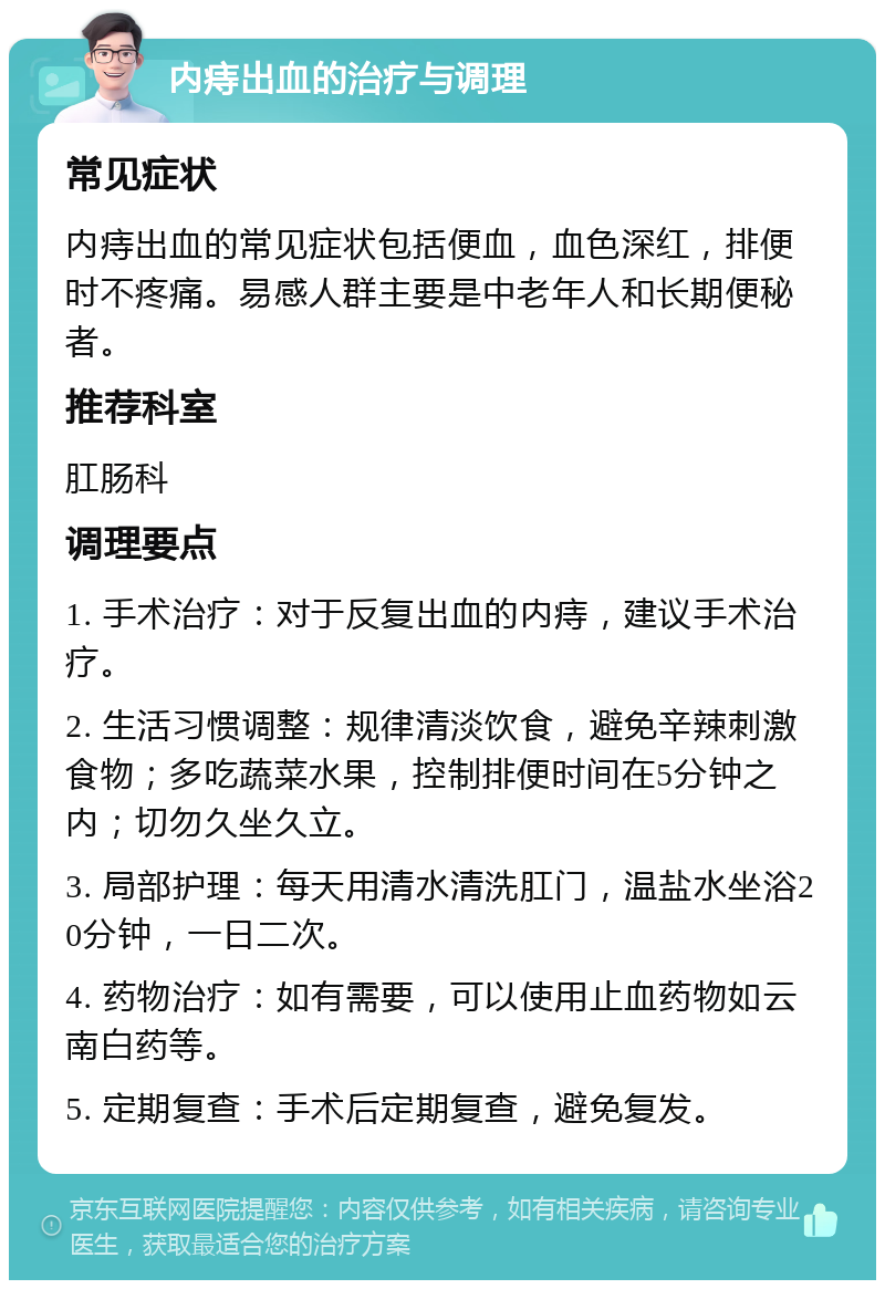 内痔出血的治疗与调理 常见症状 内痔出血的常见症状包括便血，血色深红，排便时不疼痛。易感人群主要是中老年人和长期便秘者。 推荐科室 肛肠科 调理要点 1. 手术治疗：对于反复出血的内痔，建议手术治疗。 2. 生活习惯调整：规律清淡饮食，避免辛辣刺激食物；多吃蔬菜水果，控制排便时间在5分钟之内；切勿久坐久立。 3. 局部护理：每天用清水清洗肛门，温盐水坐浴20分钟，一日二次。 4. 药物治疗：如有需要，可以使用止血药物如云南白药等。 5. 定期复查：手术后定期复查，避免复发。