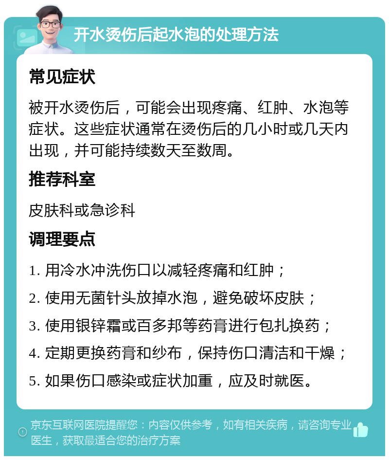 开水烫伤后起水泡的处理方法 常见症状 被开水烫伤后，可能会出现疼痛、红肿、水泡等症状。这些症状通常在烫伤后的几小时或几天内出现，并可能持续数天至数周。 推荐科室 皮肤科或急诊科 调理要点 1. 用冷水冲洗伤口以减轻疼痛和红肿； 2. 使用无菌针头放掉水泡，避免破坏皮肤； 3. 使用银锌霜或百多邦等药膏进行包扎换药； 4. 定期更换药膏和纱布，保持伤口清洁和干燥； 5. 如果伤口感染或症状加重，应及时就医。