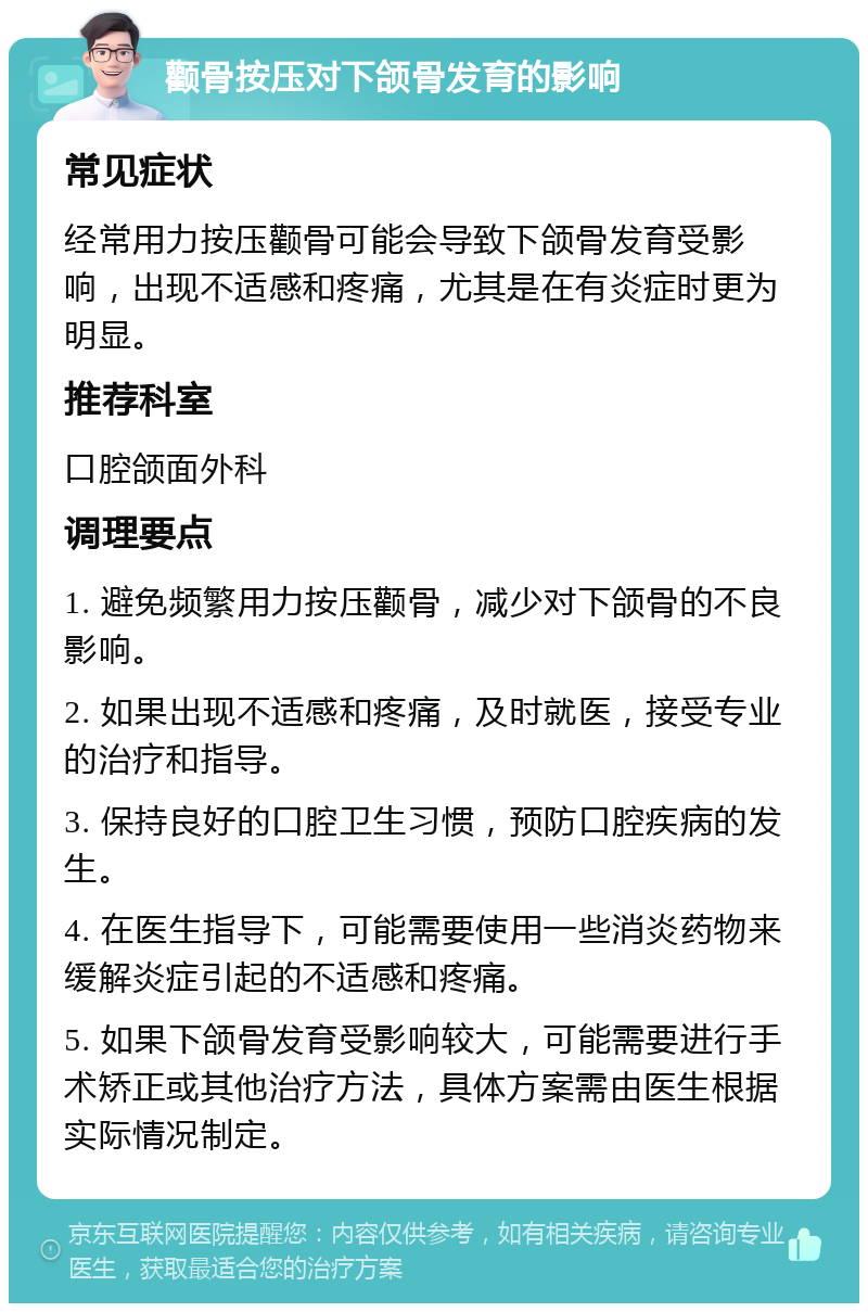 颧骨按压对下颌骨发育的影响 常见症状 经常用力按压颧骨可能会导致下颌骨发育受影响，出现不适感和疼痛，尤其是在有炎症时更为明显。 推荐科室 口腔颌面外科 调理要点 1. 避免频繁用力按压颧骨，减少对下颌骨的不良影响。 2. 如果出现不适感和疼痛，及时就医，接受专业的治疗和指导。 3. 保持良好的口腔卫生习惯，预防口腔疾病的发生。 4. 在医生指导下，可能需要使用一些消炎药物来缓解炎症引起的不适感和疼痛。 5. 如果下颌骨发育受影响较大，可能需要进行手术矫正或其他治疗方法，具体方案需由医生根据实际情况制定。