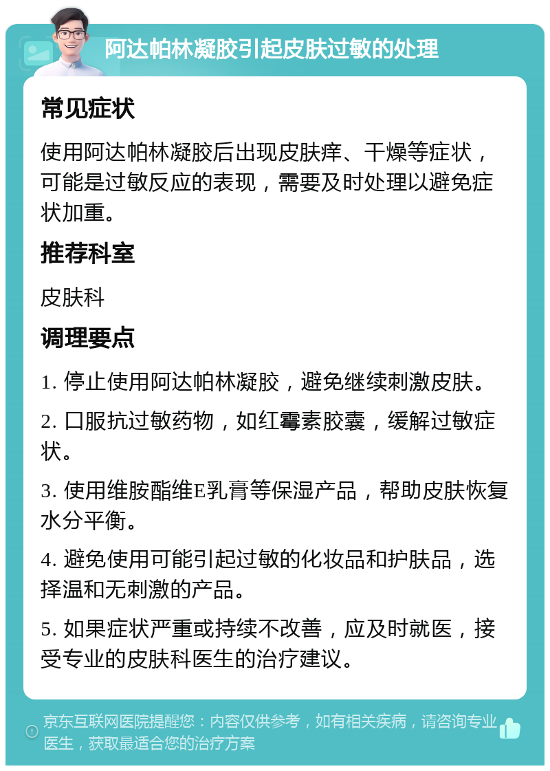 阿达帕林凝胶引起皮肤过敏的处理 常见症状 使用阿达帕林凝胶后出现皮肤痒、干燥等症状，可能是过敏反应的表现，需要及时处理以避免症状加重。 推荐科室 皮肤科 调理要点 1. 停止使用阿达帕林凝胶，避免继续刺激皮肤。 2. 口服抗过敏药物，如红霉素胶囊，缓解过敏症状。 3. 使用维胺酯维E乳膏等保湿产品，帮助皮肤恢复水分平衡。 4. 避免使用可能引起过敏的化妆品和护肤品，选择温和无刺激的产品。 5. 如果症状严重或持续不改善，应及时就医，接受专业的皮肤科医生的治疗建议。