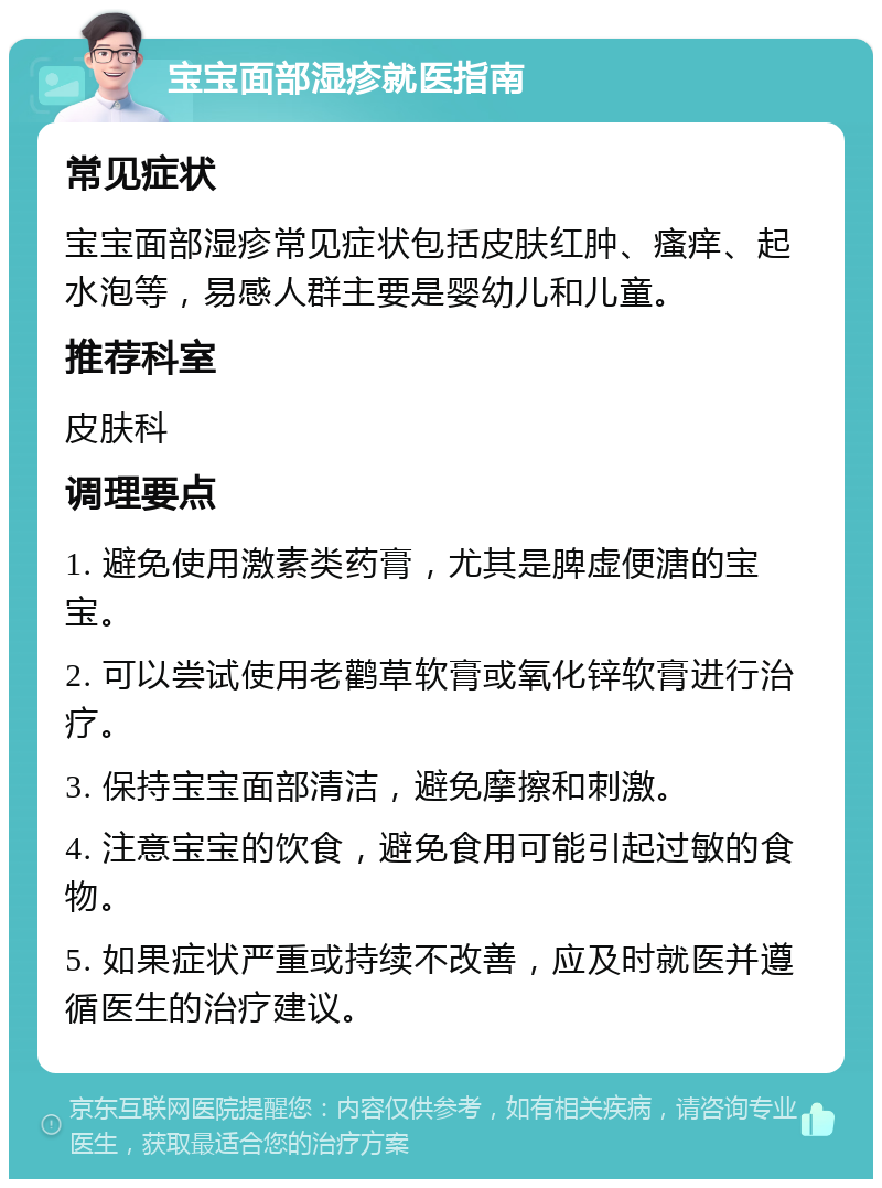 宝宝面部湿疹就医指南 常见症状 宝宝面部湿疹常见症状包括皮肤红肿、瘙痒、起水泡等，易感人群主要是婴幼儿和儿童。 推荐科室 皮肤科 调理要点 1. 避免使用激素类药膏，尤其是脾虚便溏的宝宝。 2. 可以尝试使用老鹳草软膏或氧化锌软膏进行治疗。 3. 保持宝宝面部清洁，避免摩擦和刺激。 4. 注意宝宝的饮食，避免食用可能引起过敏的食物。 5. 如果症状严重或持续不改善，应及时就医并遵循医生的治疗建议。