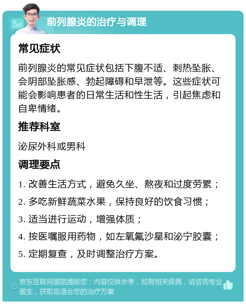 前列腺炎的治疗与调理 常见症状 前列腺炎的常见症状包括下腹不适、刺热坠胀、会阴部坠胀感、勃起障碍和早泄等。这些症状可能会影响患者的日常生活和性生活，引起焦虑和自卑情绪。 推荐科室 泌尿外科或男科 调理要点 1. 改善生活方式，避免久坐、熬夜和过度劳累； 2. 多吃新鲜蔬菜水果，保持良好的饮食习惯； 3. 适当进行运动，增强体质； 4. 按医嘱服用药物，如左氧氟沙星和泌宁胶囊； 5. 定期复查，及时调整治疗方案。