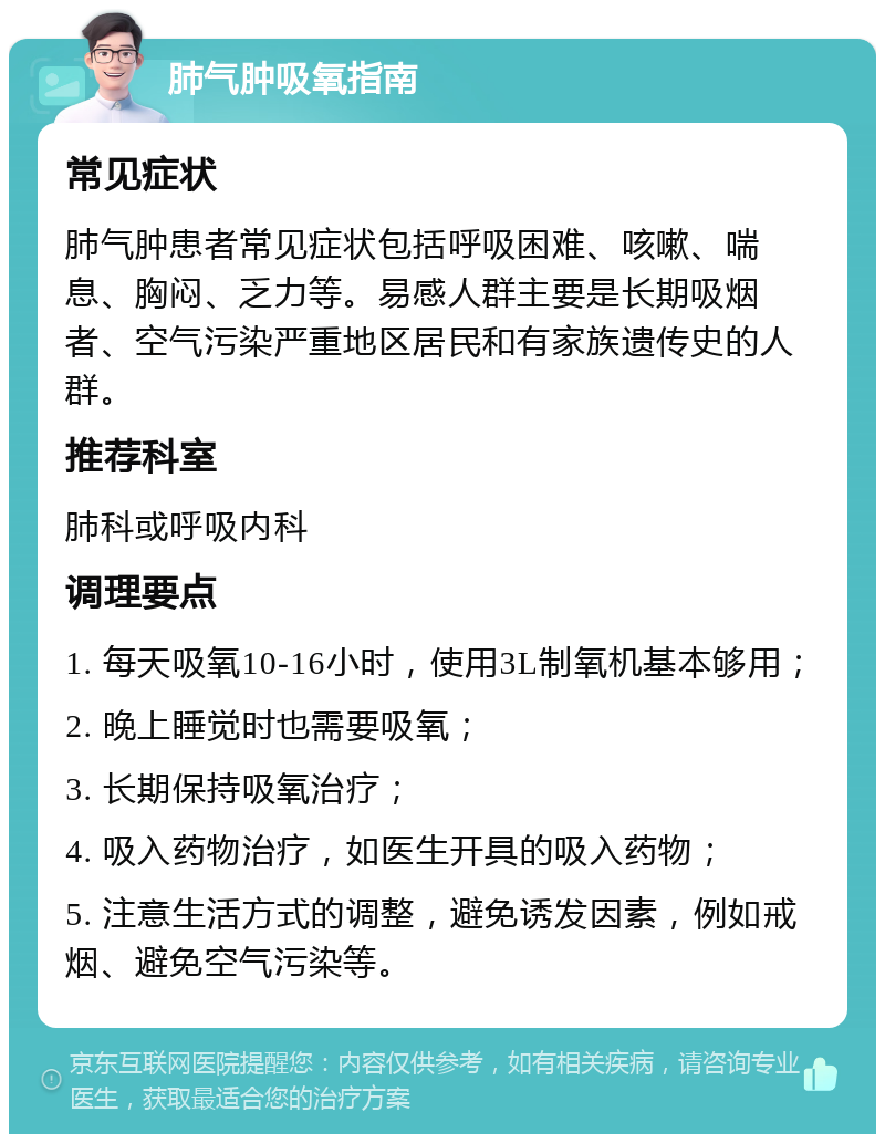 肺气肿吸氧指南 常见症状 肺气肿患者常见症状包括呼吸困难、咳嗽、喘息、胸闷、乏力等。易感人群主要是长期吸烟者、空气污染严重地区居民和有家族遗传史的人群。 推荐科室 肺科或呼吸内科 调理要点 1. 每天吸氧10-16小时，使用3L制氧机基本够用； 2. 晚上睡觉时也需要吸氧； 3. 长期保持吸氧治疗； 4. 吸入药物治疗，如医生开具的吸入药物； 5. 注意生活方式的调整，避免诱发因素，例如戒烟、避免空气污染等。