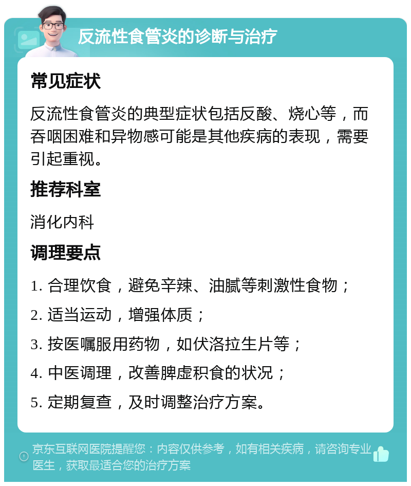 反流性食管炎的诊断与治疗 常见症状 反流性食管炎的典型症状包括反酸、烧心等，而吞咽困难和异物感可能是其他疾病的表现，需要引起重视。 推荐科室 消化内科 调理要点 1. 合理饮食，避免辛辣、油腻等刺激性食物； 2. 适当运动，增强体质； 3. 按医嘱服用药物，如伏洛拉生片等； 4. 中医调理，改善脾虚积食的状况； 5. 定期复查，及时调整治疗方案。