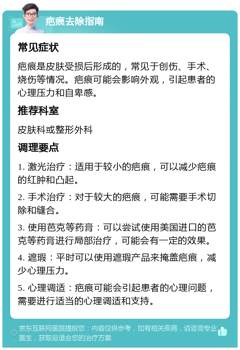 疤痕去除指南 常见症状 疤痕是皮肤受损后形成的，常见于创伤、手术、烧伤等情况。疤痕可能会影响外观，引起患者的心理压力和自卑感。 推荐科室 皮肤科或整形外科 调理要点 1. 激光治疗：适用于较小的疤痕，可以减少疤痕的红肿和凸起。 2. 手术治疗：对于较大的疤痕，可能需要手术切除和缝合。 3. 使用芭克等药膏：可以尝试使用美国进口的芭克等药膏进行局部治疗，可能会有一定的效果。 4. 遮瑕：平时可以使用遮瑕产品来掩盖疤痕，减少心理压力。 5. 心理调适：疤痕可能会引起患者的心理问题，需要进行适当的心理调适和支持。