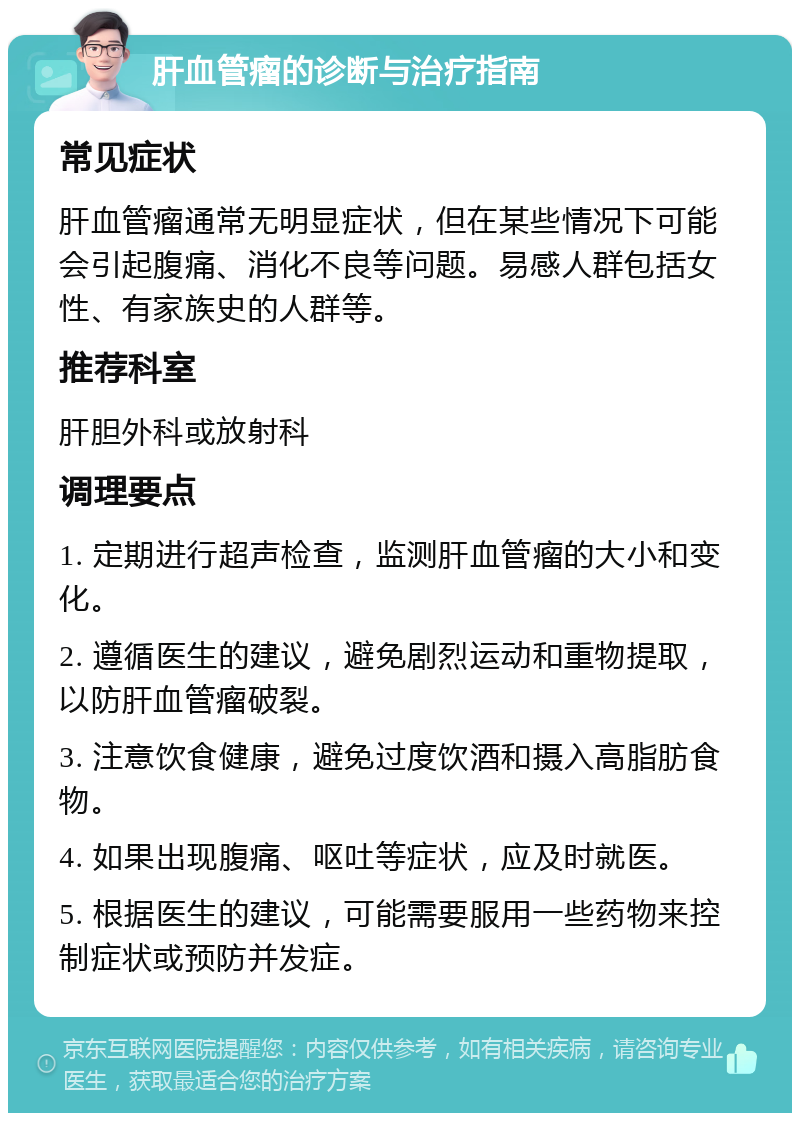 肝血管瘤的诊断与治疗指南 常见症状 肝血管瘤通常无明显症状，但在某些情况下可能会引起腹痛、消化不良等问题。易感人群包括女性、有家族史的人群等。 推荐科室 肝胆外科或放射科 调理要点 1. 定期进行超声检查，监测肝血管瘤的大小和变化。 2. 遵循医生的建议，避免剧烈运动和重物提取，以防肝血管瘤破裂。 3. 注意饮食健康，避免过度饮酒和摄入高脂肪食物。 4. 如果出现腹痛、呕吐等症状，应及时就医。 5. 根据医生的建议，可能需要服用一些药物来控制症状或预防并发症。