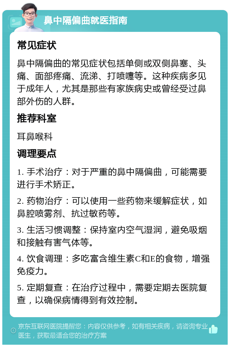 鼻中隔偏曲就医指南 常见症状 鼻中隔偏曲的常见症状包括单侧或双侧鼻塞、头痛、面部疼痛、流涕、打喷嚏等。这种疾病多见于成年人，尤其是那些有家族病史或曾经受过鼻部外伤的人群。 推荐科室 耳鼻喉科 调理要点 1. 手术治疗：对于严重的鼻中隔偏曲，可能需要进行手术矫正。 2. 药物治疗：可以使用一些药物来缓解症状，如鼻腔喷雾剂、抗过敏药等。 3. 生活习惯调整：保持室内空气湿润，避免吸烟和接触有害气体等。 4. 饮食调理：多吃富含维生素C和E的食物，增强免疫力。 5. 定期复查：在治疗过程中，需要定期去医院复查，以确保病情得到有效控制。