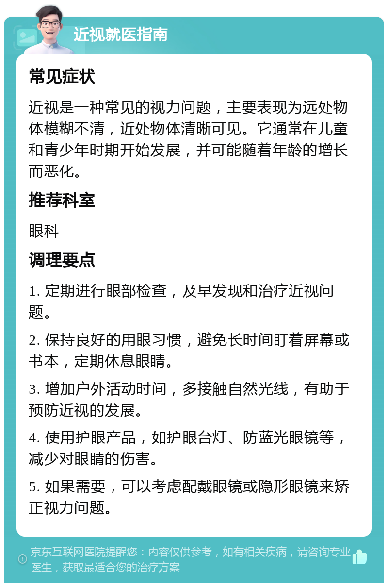 近视就医指南 常见症状 近视是一种常见的视力问题，主要表现为远处物体模糊不清，近处物体清晰可见。它通常在儿童和青少年时期开始发展，并可能随着年龄的增长而恶化。 推荐科室 眼科 调理要点 1. 定期进行眼部检查，及早发现和治疗近视问题。 2. 保持良好的用眼习惯，避免长时间盯着屏幕或书本，定期休息眼睛。 3. 增加户外活动时间，多接触自然光线，有助于预防近视的发展。 4. 使用护眼产品，如护眼台灯、防蓝光眼镜等，减少对眼睛的伤害。 5. 如果需要，可以考虑配戴眼镜或隐形眼镜来矫正视力问题。