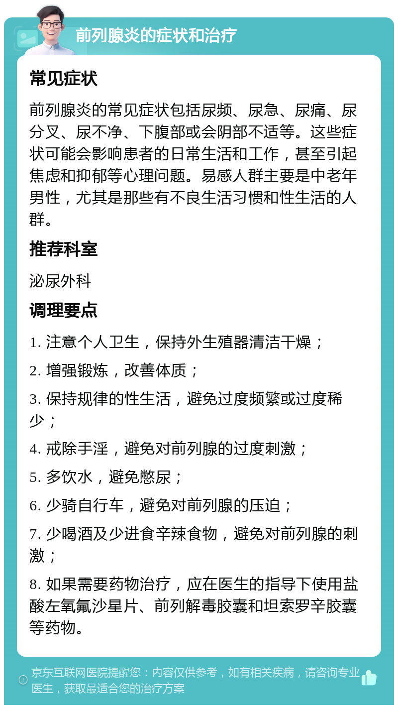 前列腺炎的症状和治疗 常见症状 前列腺炎的常见症状包括尿频、尿急、尿痛、尿分叉、尿不净、下腹部或会阴部不适等。这些症状可能会影响患者的日常生活和工作，甚至引起焦虑和抑郁等心理问题。易感人群主要是中老年男性，尤其是那些有不良生活习惯和性生活的人群。 推荐科室 泌尿外科 调理要点 1. 注意个人卫生，保持外生殖器清洁干燥； 2. 增强锻炼，改善体质； 3. 保持规律的性生活，避免过度频繁或过度稀少； 4. 戒除手淫，避免对前列腺的过度刺激； 5. 多饮水，避免憋尿； 6. 少骑自行车，避免对前列腺的压迫； 7. 少喝酒及少进食辛辣食物，避免对前列腺的刺激； 8. 如果需要药物治疗，应在医生的指导下使用盐酸左氧氟沙星片、前列解毒胶囊和坦索罗辛胶囊等药物。