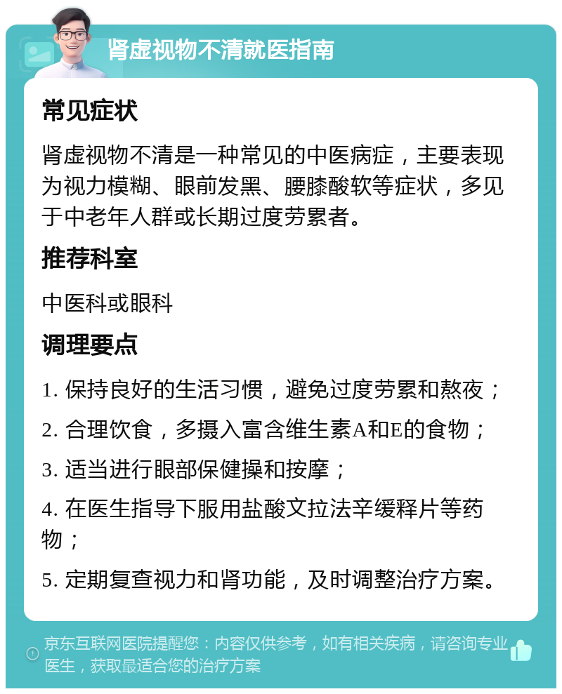 肾虚视物不清就医指南 常见症状 肾虚视物不清是一种常见的中医病症，主要表现为视力模糊、眼前发黑、腰膝酸软等症状，多见于中老年人群或长期过度劳累者。 推荐科室 中医科或眼科 调理要点 1. 保持良好的生活习惯，避免过度劳累和熬夜； 2. 合理饮食，多摄入富含维生素A和E的食物； 3. 适当进行眼部保健操和按摩； 4. 在医生指导下服用盐酸文拉法辛缓释片等药物； 5. 定期复查视力和肾功能，及时调整治疗方案。