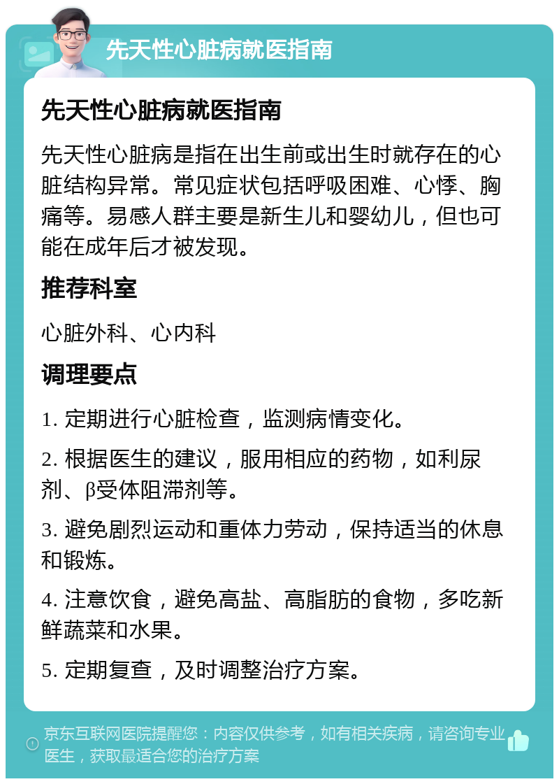 先天性心脏病就医指南 先天性心脏病就医指南 先天性心脏病是指在出生前或出生时就存在的心脏结构异常。常见症状包括呼吸困难、心悸、胸痛等。易感人群主要是新生儿和婴幼儿，但也可能在成年后才被发现。 推荐科室 心脏外科、心内科 调理要点 1. 定期进行心脏检查，监测病情变化。 2. 根据医生的建议，服用相应的药物，如利尿剂、β受体阻滞剂等。 3. 避免剧烈运动和重体力劳动，保持适当的休息和锻炼。 4. 注意饮食，避免高盐、高脂肪的食物，多吃新鲜蔬菜和水果。 5. 定期复查，及时调整治疗方案。