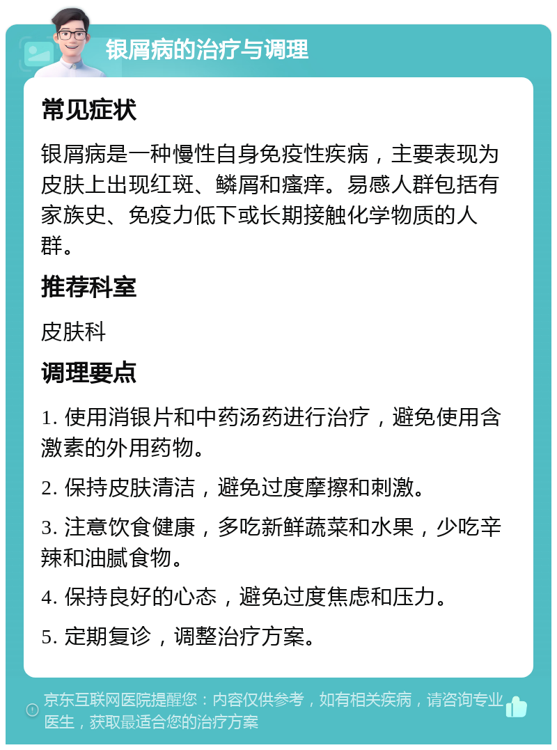 银屑病的治疗与调理 常见症状 银屑病是一种慢性自身免疫性疾病，主要表现为皮肤上出现红斑、鳞屑和瘙痒。易感人群包括有家族史、免疫力低下或长期接触化学物质的人群。 推荐科室 皮肤科 调理要点 1. 使用消银片和中药汤药进行治疗，避免使用含激素的外用药物。 2. 保持皮肤清洁，避免过度摩擦和刺激。 3. 注意饮食健康，多吃新鲜蔬菜和水果，少吃辛辣和油腻食物。 4. 保持良好的心态，避免过度焦虑和压力。 5. 定期复诊，调整治疗方案。