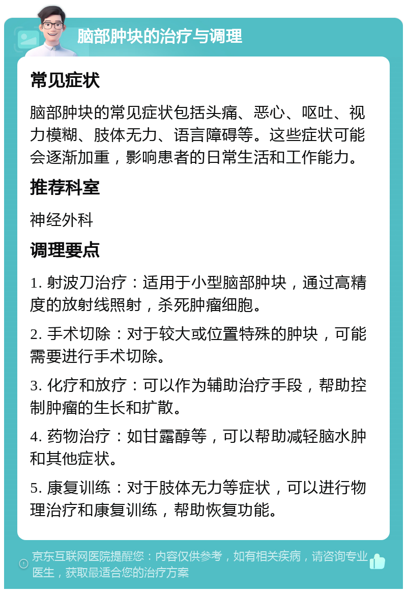 脑部肿块的治疗与调理 常见症状 脑部肿块的常见症状包括头痛、恶心、呕吐、视力模糊、肢体无力、语言障碍等。这些症状可能会逐渐加重，影响患者的日常生活和工作能力。 推荐科室 神经外科 调理要点 1. 射波刀治疗：适用于小型脑部肿块，通过高精度的放射线照射，杀死肿瘤细胞。 2. 手术切除：对于较大或位置特殊的肿块，可能需要进行手术切除。 3. 化疗和放疗：可以作为辅助治疗手段，帮助控制肿瘤的生长和扩散。 4. 药物治疗：如甘露醇等，可以帮助减轻脑水肿和其他症状。 5. 康复训练：对于肢体无力等症状，可以进行物理治疗和康复训练，帮助恢复功能。