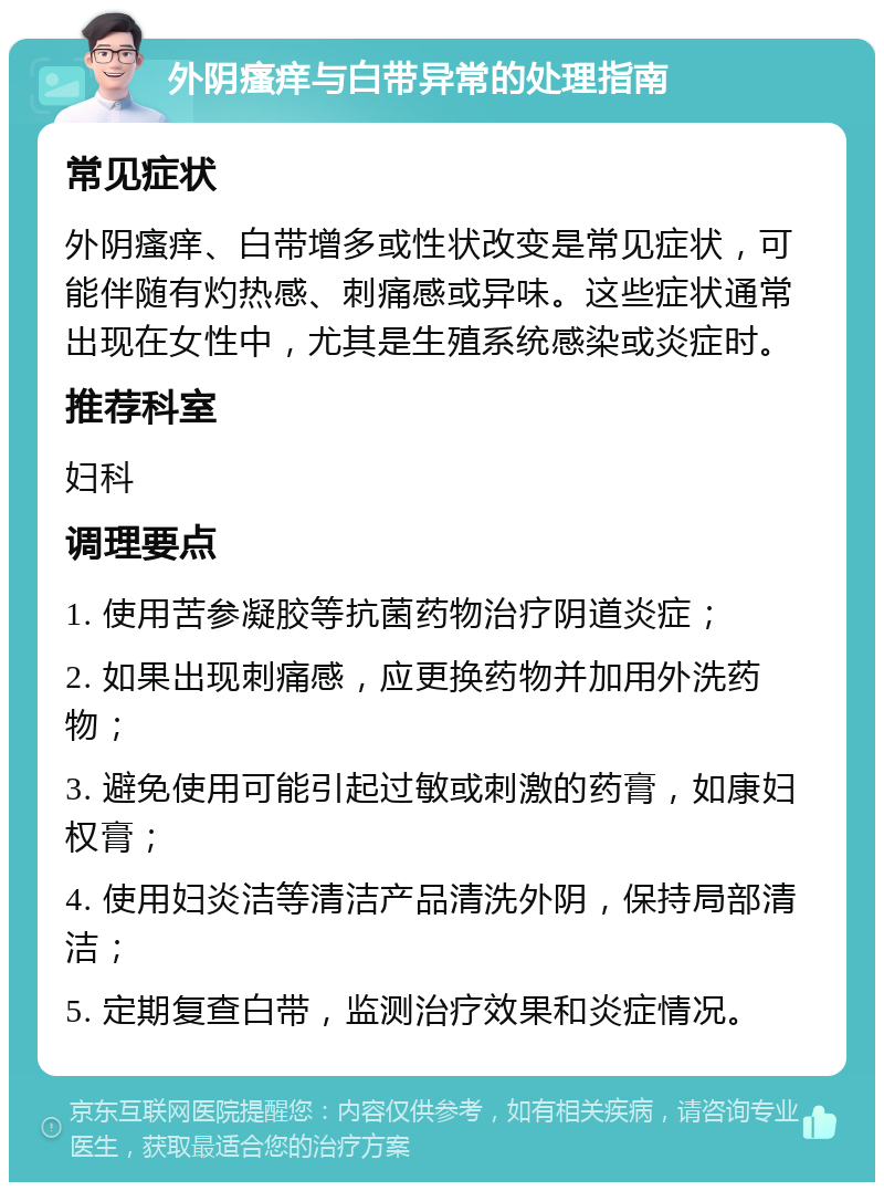 外阴瘙痒与白带异常的处理指南 常见症状 外阴瘙痒、白带增多或性状改变是常见症状，可能伴随有灼热感、刺痛感或异味。这些症状通常出现在女性中，尤其是生殖系统感染或炎症时。 推荐科室 妇科 调理要点 1. 使用苦参凝胶等抗菌药物治疗阴道炎症； 2. 如果出现刺痛感，应更换药物并加用外洗药物； 3. 避免使用可能引起过敏或刺激的药膏，如康妇权膏； 4. 使用妇炎洁等清洁产品清洗外阴，保持局部清洁； 5. 定期复查白带，监测治疗效果和炎症情况。