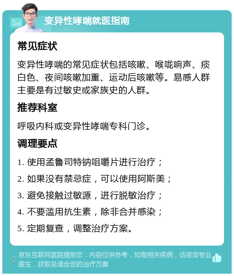 变异性哮喘就医指南 常见症状 变异性哮喘的常见症状包括咳嗽、喉咙响声、痰白色、夜间咳嗽加重、运动后咳嗽等。易感人群主要是有过敏史或家族史的人群。 推荐科室 呼吸内科或变异性哮喘专科门诊。 调理要点 1. 使用孟鲁司特钠咀嚼片进行治疗； 2. 如果没有禁忌症，可以使用阿斯美； 3. 避免接触过敏源，进行脱敏治疗； 4. 不要滥用抗生素，除非合并感染； 5. 定期复查，调整治疗方案。