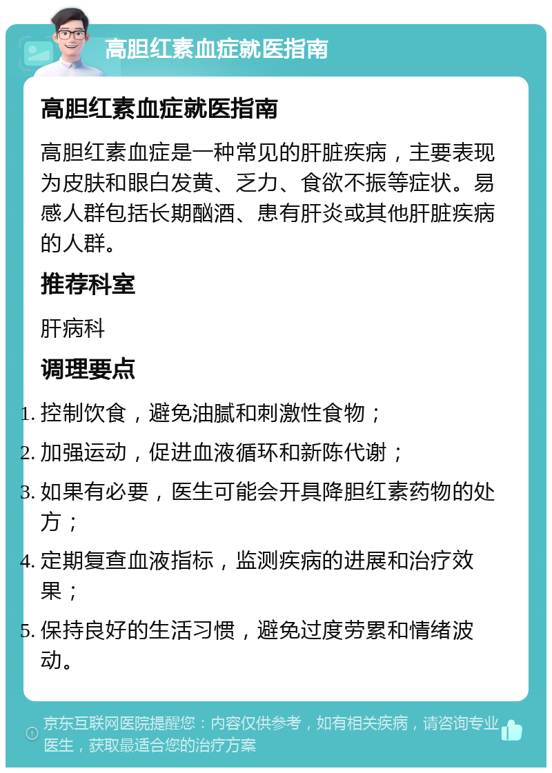 高胆红素血症就医指南 高胆红素血症就医指南 高胆红素血症是一种常见的肝脏疾病，主要表现为皮肤和眼白发黄、乏力、食欲不振等症状。易感人群包括长期酗酒、患有肝炎或其他肝脏疾病的人群。 推荐科室 肝病科 调理要点 控制饮食，避免油腻和刺激性食物； 加强运动，促进血液循环和新陈代谢； 如果有必要，医生可能会开具降胆红素药物的处方； 定期复查血液指标，监测疾病的进展和治疗效果； 保持良好的生活习惯，避免过度劳累和情绪波动。