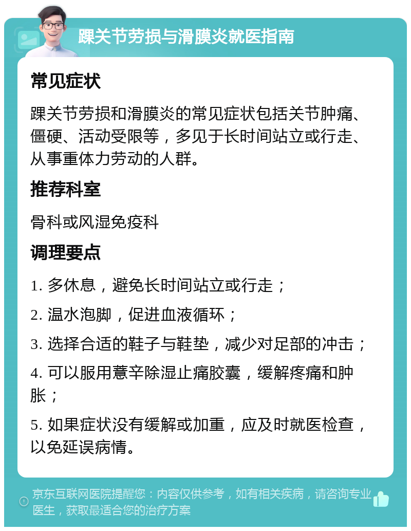 踝关节劳损与滑膜炎就医指南 常见症状 踝关节劳损和滑膜炎的常见症状包括关节肿痛、僵硬、活动受限等，多见于长时间站立或行走、从事重体力劳动的人群。 推荐科室 骨科或风湿免疫科 调理要点 1. 多休息，避免长时间站立或行走； 2. 温水泡脚，促进血液循环； 3. 选择合适的鞋子与鞋垫，减少对足部的冲击； 4. 可以服用薏辛除湿止痛胶囊，缓解疼痛和肿胀； 5. 如果症状没有缓解或加重，应及时就医检查，以免延误病情。