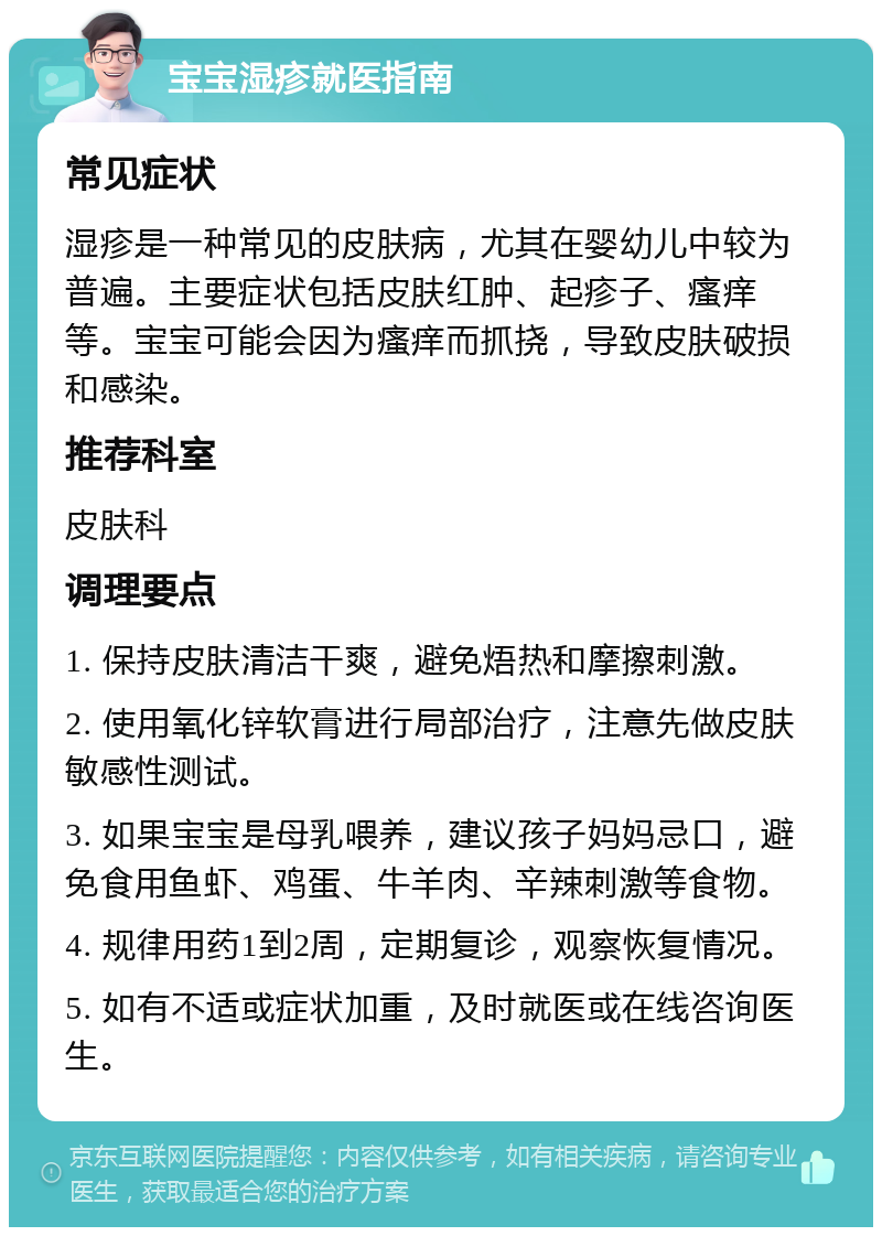 宝宝湿疹就医指南 常见症状 湿疹是一种常见的皮肤病，尤其在婴幼儿中较为普遍。主要症状包括皮肤红肿、起疹子、瘙痒等。宝宝可能会因为瘙痒而抓挠，导致皮肤破损和感染。 推荐科室 皮肤科 调理要点 1. 保持皮肤清洁干爽，避免焐热和摩擦刺激。 2. 使用氧化锌软膏进行局部治疗，注意先做皮肤敏感性测试。 3. 如果宝宝是母乳喂养，建议孩子妈妈忌口，避免食用鱼虾、鸡蛋、牛羊肉、辛辣刺激等食物。 4. 规律用药1到2周，定期复诊，观察恢复情况。 5. 如有不适或症状加重，及时就医或在线咨询医生。