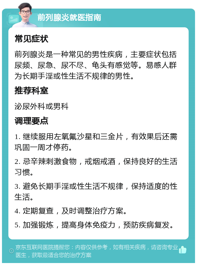 前列腺炎就医指南 常见症状 前列腺炎是一种常见的男性疾病，主要症状包括尿频、尿急、尿不尽、龟头有感觉等。易感人群为长期手淫或性生活不规律的男性。 推荐科室 泌尿外科或男科 调理要点 1. 继续服用左氧氟沙星和三金片，有效果后还需巩固一周才停药。 2. 忌辛辣刺激食物，戒烟戒酒，保持良好的生活习惯。 3. 避免长期手淫或性生活不规律，保持适度的性生活。 4. 定期复查，及时调整治疗方案。 5. 加强锻炼，提高身体免疫力，预防疾病复发。