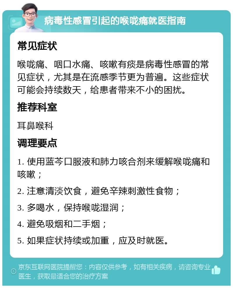 病毒性感冒引起的喉咙痛就医指南 常见症状 喉咙痛、咽口水痛、咳嗽有痰是病毒性感冒的常见症状，尤其是在流感季节更为普遍。这些症状可能会持续数天，给患者带来不小的困扰。 推荐科室 耳鼻喉科 调理要点 1. 使用蓝芩口服液和肺力咳合剂来缓解喉咙痛和咳嗽； 2. 注意清淡饮食，避免辛辣刺激性食物； 3. 多喝水，保持喉咙湿润； 4. 避免吸烟和二手烟； 5. 如果症状持续或加重，应及时就医。