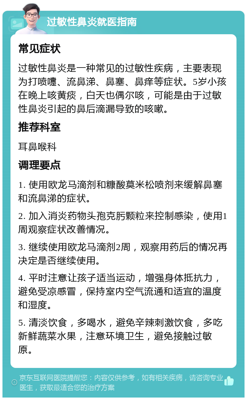 过敏性鼻炎就医指南 常见症状 过敏性鼻炎是一种常见的过敏性疾病，主要表现为打喷嚏、流鼻涕、鼻塞、鼻痒等症状。5岁小孩在晚上咳黄痰，白天也偶尔咳，可能是由于过敏性鼻炎引起的鼻后滴漏导致的咳嗽。 推荐科室 耳鼻喉科 调理要点 1. 使用欧龙马滴剂和糠酸莫米松喷剂来缓解鼻塞和流鼻涕的症状。 2. 加入消炎药物头孢克肟颗粒来控制感染，使用1周观察症状改善情况。 3. 继续使用欧龙马滴剂2周，观察用药后的情况再决定是否继续使用。 4. 平时注意让孩子适当运动，增强身体抵抗力，避免受凉感冒，保持室内空气流通和适宜的温度和湿度。 5. 清淡饮食，多喝水，避免辛辣刺激饮食，多吃新鲜蔬菜水果，注意环境卫生，避免接触过敏原。