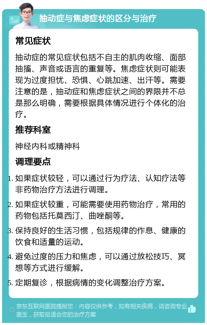 抽动症与焦虑症状的区分与治疗 常见症状 抽动症的常见症状包括不自主的肌肉收缩、面部抽搐、声音或语言的重复等。焦虑症状则可能表现为过度担忧、恐惧、心跳加速、出汗等。需要注意的是，抽动症和焦虑症状之间的界限并不总是那么明确，需要根据具体情况进行个体化的治疗。 推荐科室 神经内科或精神科 调理要点 如果症状较轻，可以通过行为疗法、认知疗法等非药物治疗方法进行调理。 如果症状较重，可能需要使用药物治疗，常用的药物包括托莫西汀、曲唑酮等。 保持良好的生活习惯，包括规律的作息、健康的饮食和适量的运动。 避免过度的压力和焦虑，可以通过放松技巧、冥想等方式进行缓解。 定期复诊，根据病情的变化调整治疗方案。