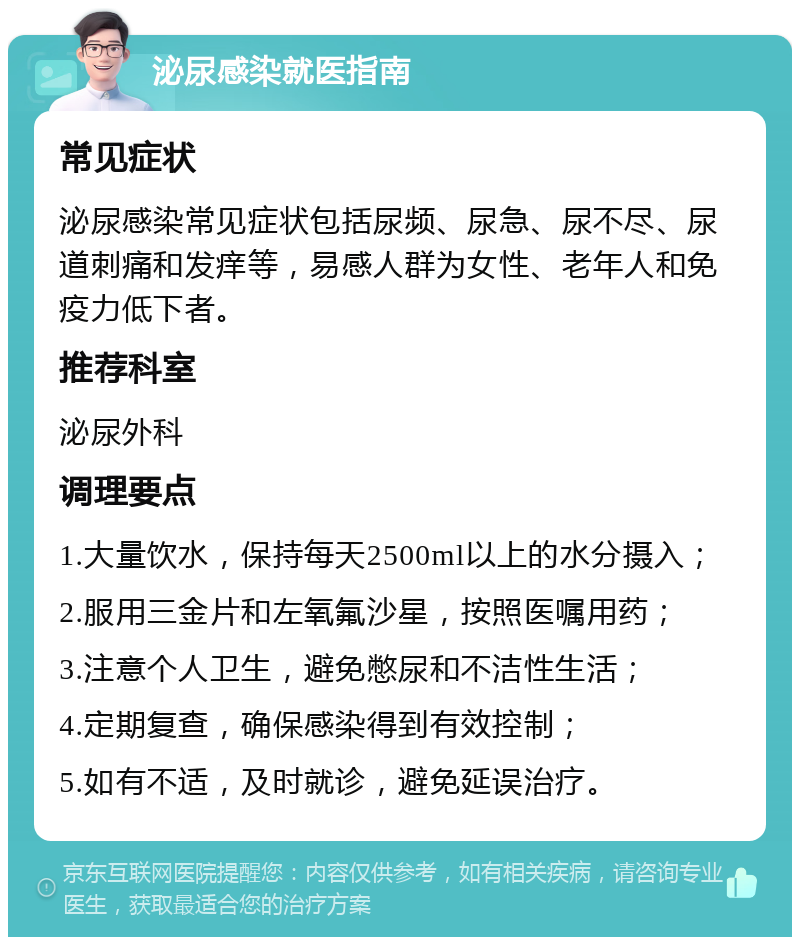 泌尿感染就医指南 常见症状 泌尿感染常见症状包括尿频、尿急、尿不尽、尿道刺痛和发痒等，易感人群为女性、老年人和免疫力低下者。 推荐科室 泌尿外科 调理要点 1.大量饮水，保持每天2500ml以上的水分摄入； 2.服用三金片和左氧氟沙星，按照医嘱用药； 3.注意个人卫生，避免憋尿和不洁性生活； 4.定期复查，确保感染得到有效控制； 5.如有不适，及时就诊，避免延误治疗。