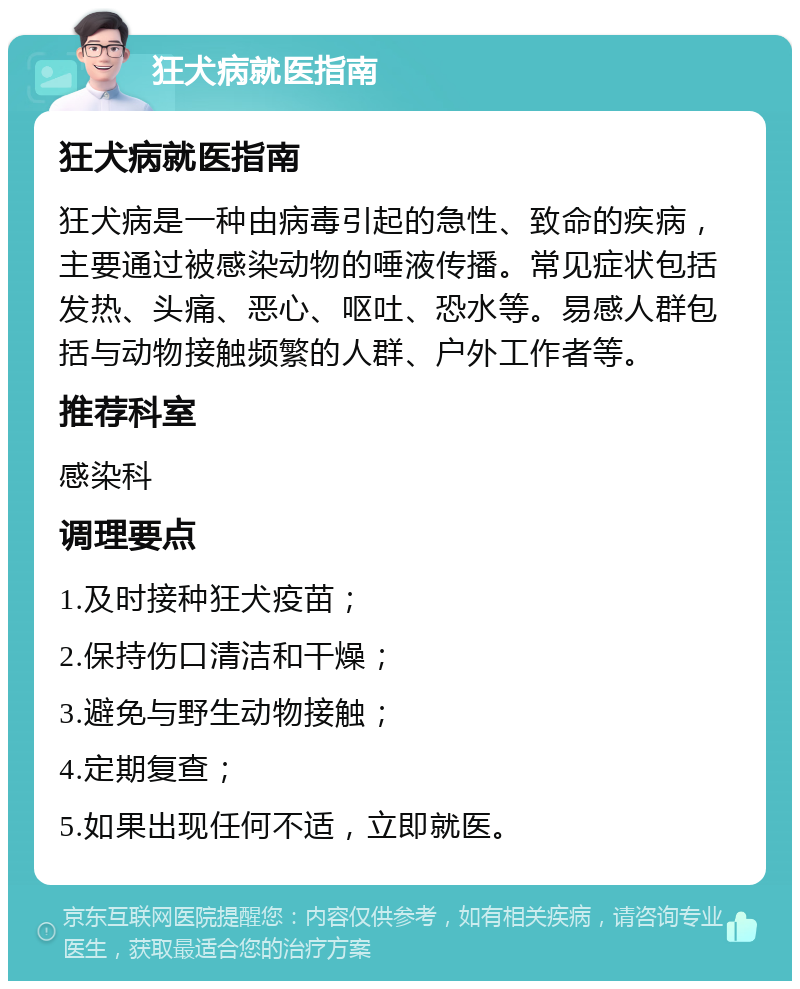 狂犬病就医指南 狂犬病就医指南 狂犬病是一种由病毒引起的急性、致命的疾病，主要通过被感染动物的唾液传播。常见症状包括发热、头痛、恶心、呕吐、恐水等。易感人群包括与动物接触频繁的人群、户外工作者等。 推荐科室 感染科 调理要点 1.及时接种狂犬疫苗； 2.保持伤口清洁和干燥； 3.避免与野生动物接触； 4.定期复查； 5.如果出现任何不适，立即就医。